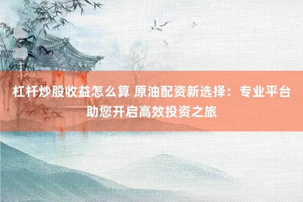 杠杆炒股收益怎么算 原油配资新选择：专业平台助您开启高效投资之旅
