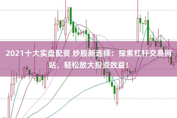 2021十大实盘配资 炒股新选择：探索杠杆交易网站，轻松放大投资效益！