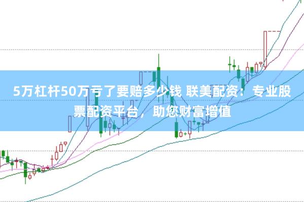 5万杠杆50万亏了要赔多少钱 联美配资：专业股票配资平台，助您财富增值