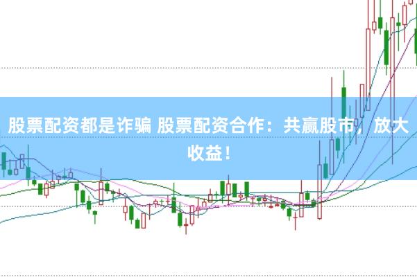 股票配资都是诈骗 股票配资合作：共赢股市，放大收益！