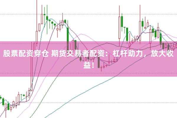 股票配资穿仓 期货交易者配资：杠杆助力，放大收益！