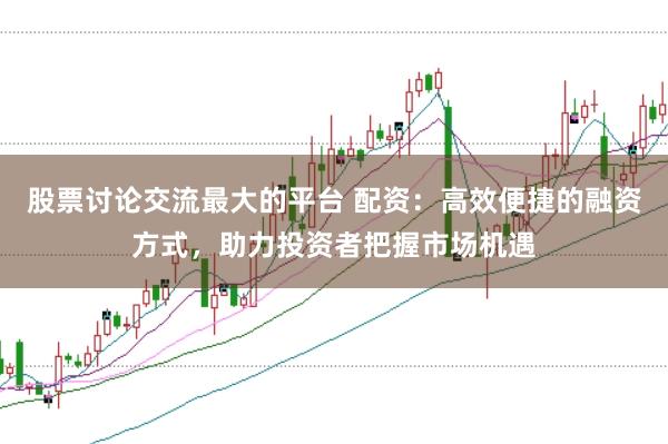 股票讨论交流最大的平台 配资：高效便捷的融资方式，助力投资者把握市场机遇