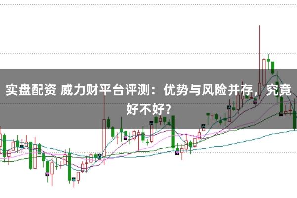 实盘配资 威力财平台评测：优势与风险并存，究竟好不好？