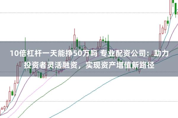10倍杠杆一天能挣50万吗 专业配资公司：助力投资者灵活融资，实现资产增值新路径