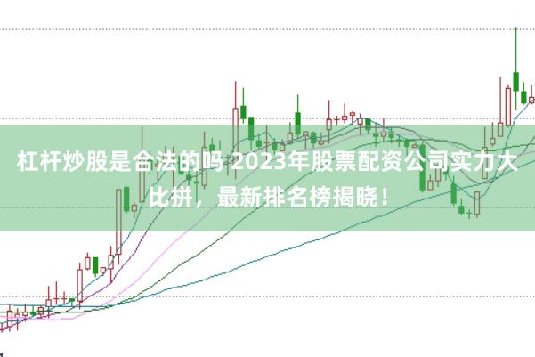 杠杆炒股是合法的吗 2023年股票配资公司实力大比拼，最新排名榜揭晓！