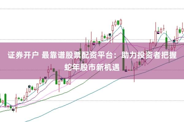 证券开户 最靠谱股票配资平台：助力投资者把握蛇年股市新机遇