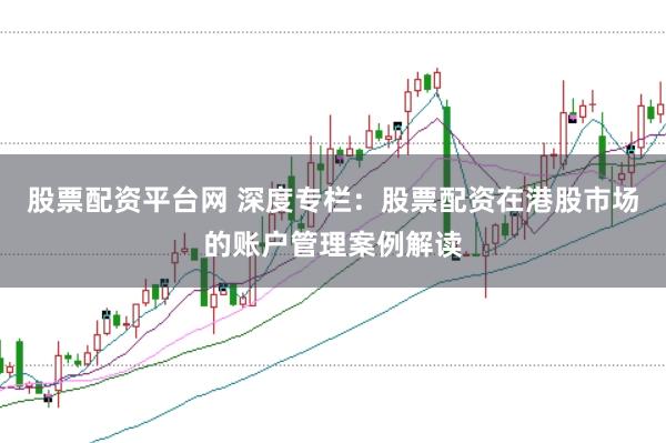 股票配资平台网 深度专栏：股票配资在港股市场的账户管理案例解读