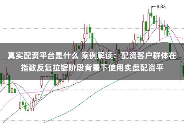 真实配资平台是什么 案例解读：配资客户群体在指数反复拉锯阶段背景下使用实盘配资平