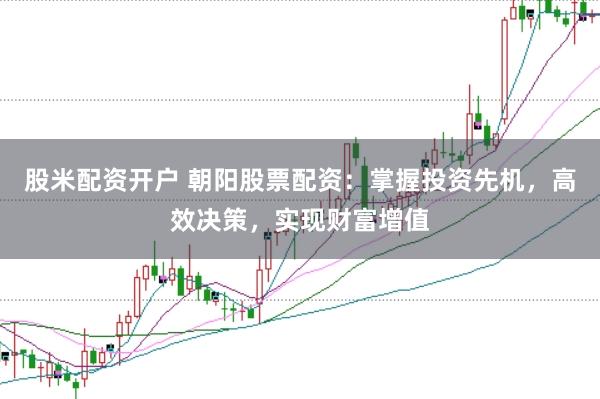 股米配资开户 朝阳股票配资：掌握投资先机，高效决策，实现财富增值