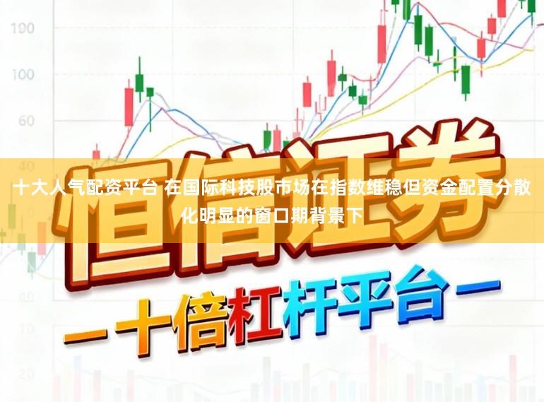 十大人气配资平台 在国际科技股市场在指数维稳但资金配置分散化明显的窗口期背景下