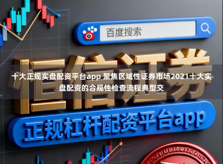 十大正规实盘配资平台app 聚焦区域性证券市场2021十大实盘配资的合规性检查流程典型交