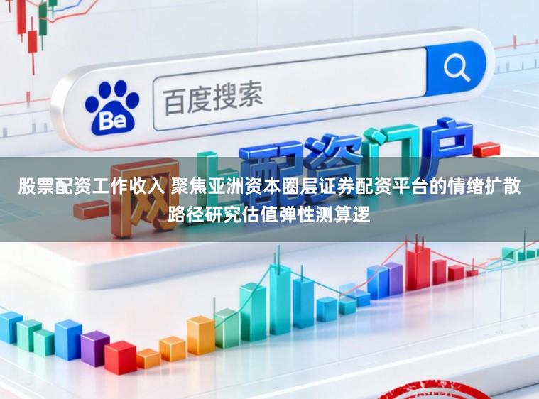 股票配资工作收入 聚焦亚洲资本圈层证券配资平台的情绪扩散路径研究估值弹性测算逻