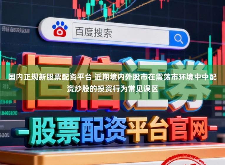 国内正规新股票配资平台 近期境内外股市在震荡市环境中中配资炒股的投资行为常见误区
